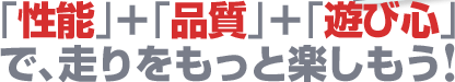 「性能」+「品質」+「遊び心」で、走りをもっと楽しもう!
